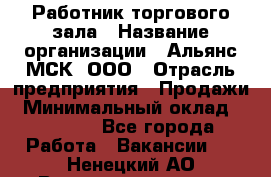 Работник торгового зала › Название организации ­ Альянс-МСК, ООО › Отрасль предприятия ­ Продажи › Минимальный оклад ­ 25 000 - Все города Работа » Вакансии   . Ненецкий АО,Великовисочное с.